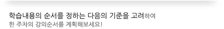 학습내용의 순서를 정하는 다음의 기준을 고려하여 한 주차의 강의순서를 계획해보세요!